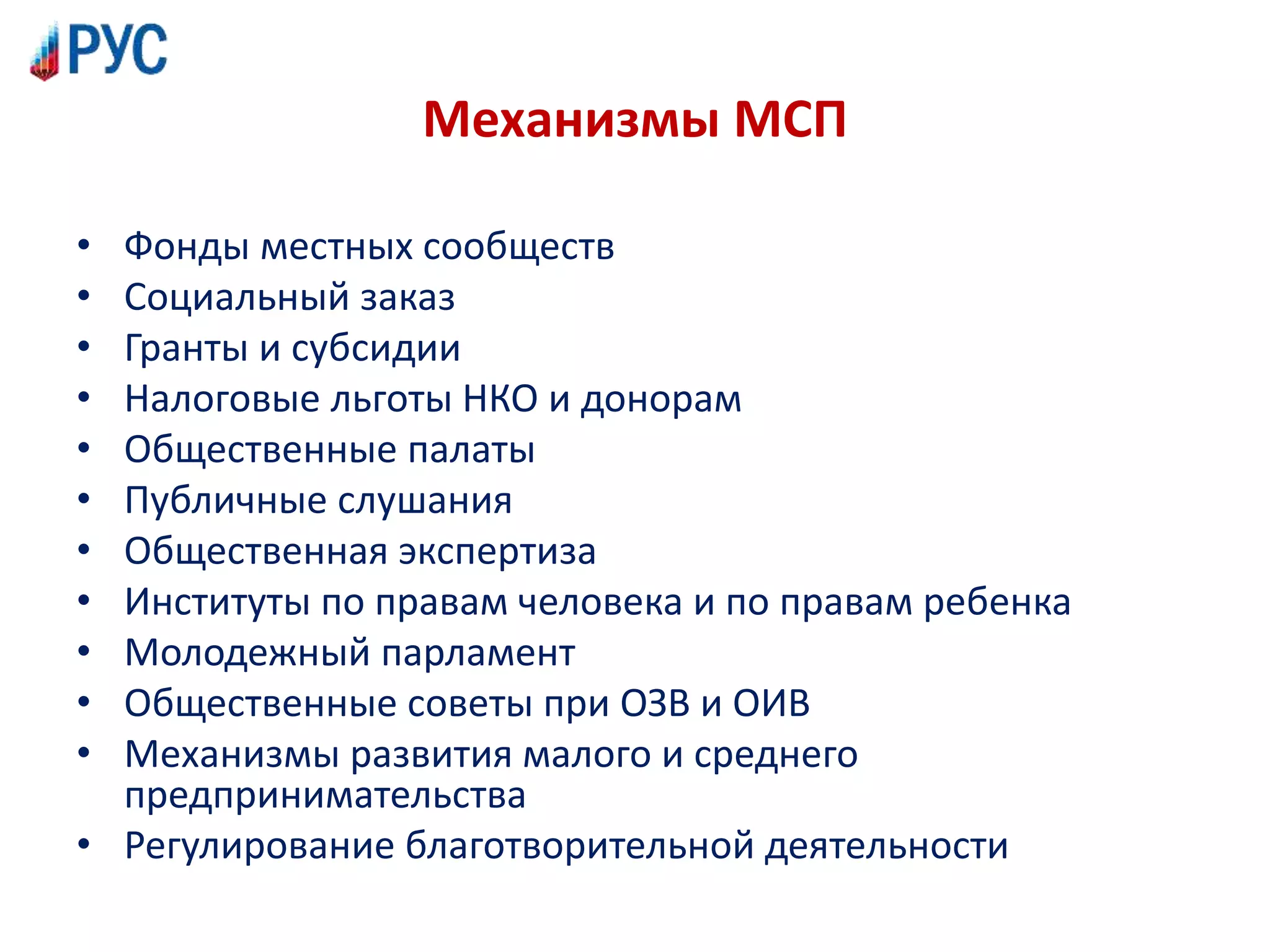 Механизмы МСП
• Фонды местных сообществ
• Социальный заказ
• Гранты и субсидии
• Налоговые льготы НКО и донорам
• Общественные палаты
• Публичные слушания
• Общественная экспертиза
• Институты по правам человека и по правам ребенка
• Молодежный парламент
• Общественные советы при ОЗВ и ОИВ
• Механизмы развития малого и среднего
предпринимательства
• Регулирование благотворительной деятельности
 