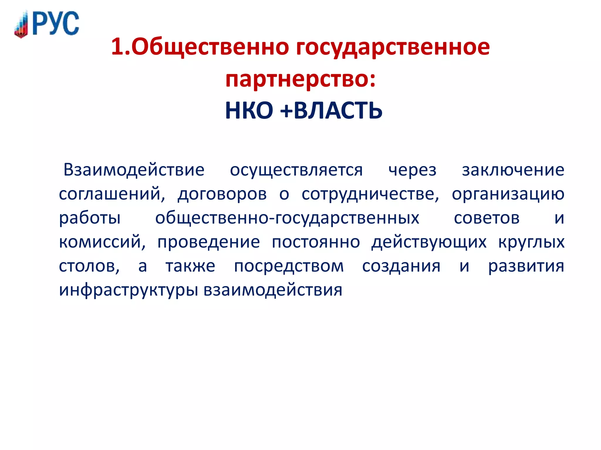 1.Общественно государственное
партнерство:
НКО +ВЛАСТЬ
Взаимодействие осуществляется через заключение
соглашений, договоров о сотрудничестве, организацию
работы общественно-государственных советов и
комиссий, проведение постоянно действующих круглых
столов, а также посредством создания и развития
инфраструктуры взаимодействия
 