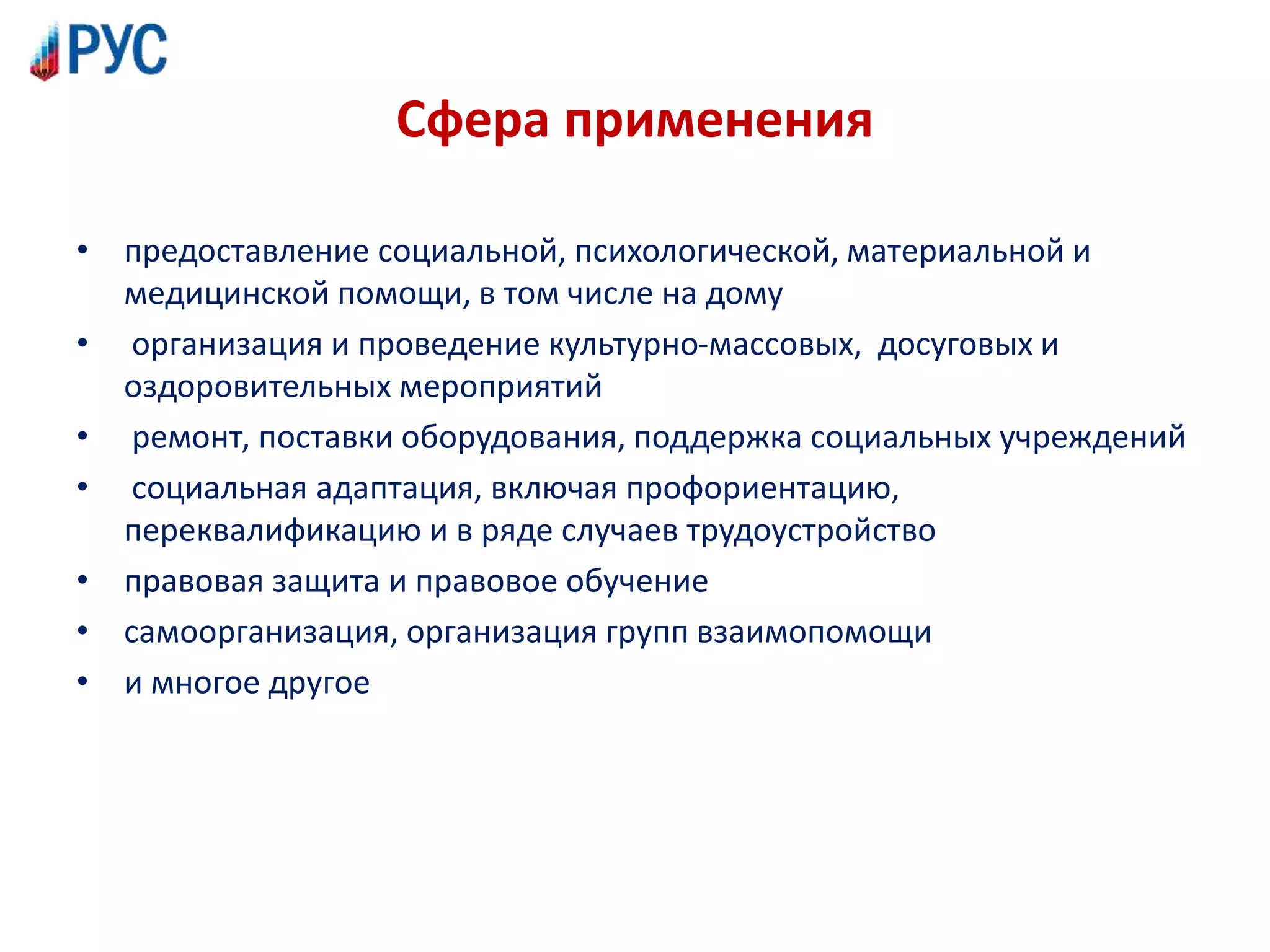 Сфера применения
• предоставление социальной, психологической, материальной и
медицинской помощи, в том числе на дому
• организация и проведение культурно-массовых, досуговых и
оздоровительных мероприятий
• ремонт, поставки оборудования, поддержка социальных учреждений
• социальная адаптация, включая профориентацию,
переквалификацию и в ряде случаев трудоустройство
• правовая защита и правовое обучение
• самоорганизация, организация групп взаимопомощи
• и многое другое
 