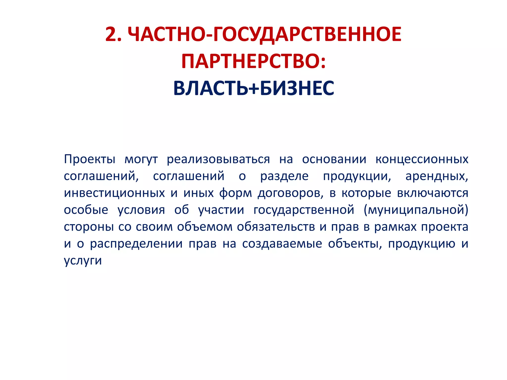 2. ЧАСТНО-ГОСУДАРСТВЕННОЕ
ПАРТНЕРСТВО:
ВЛАСТЬ+БИЗНЕС
Проекты могут реализовываться на основании концессионных
соглашений, соглашений о разделе продукции, арендных,
инвестиционных и иных форм договоров, в которые включаются
особые условия об участии государственной (муниципальной)
стороны со своим объемом обязательств и прав в рамках проекта
и о распределении прав на создаваемые объекты, продукцию и
услуги
 