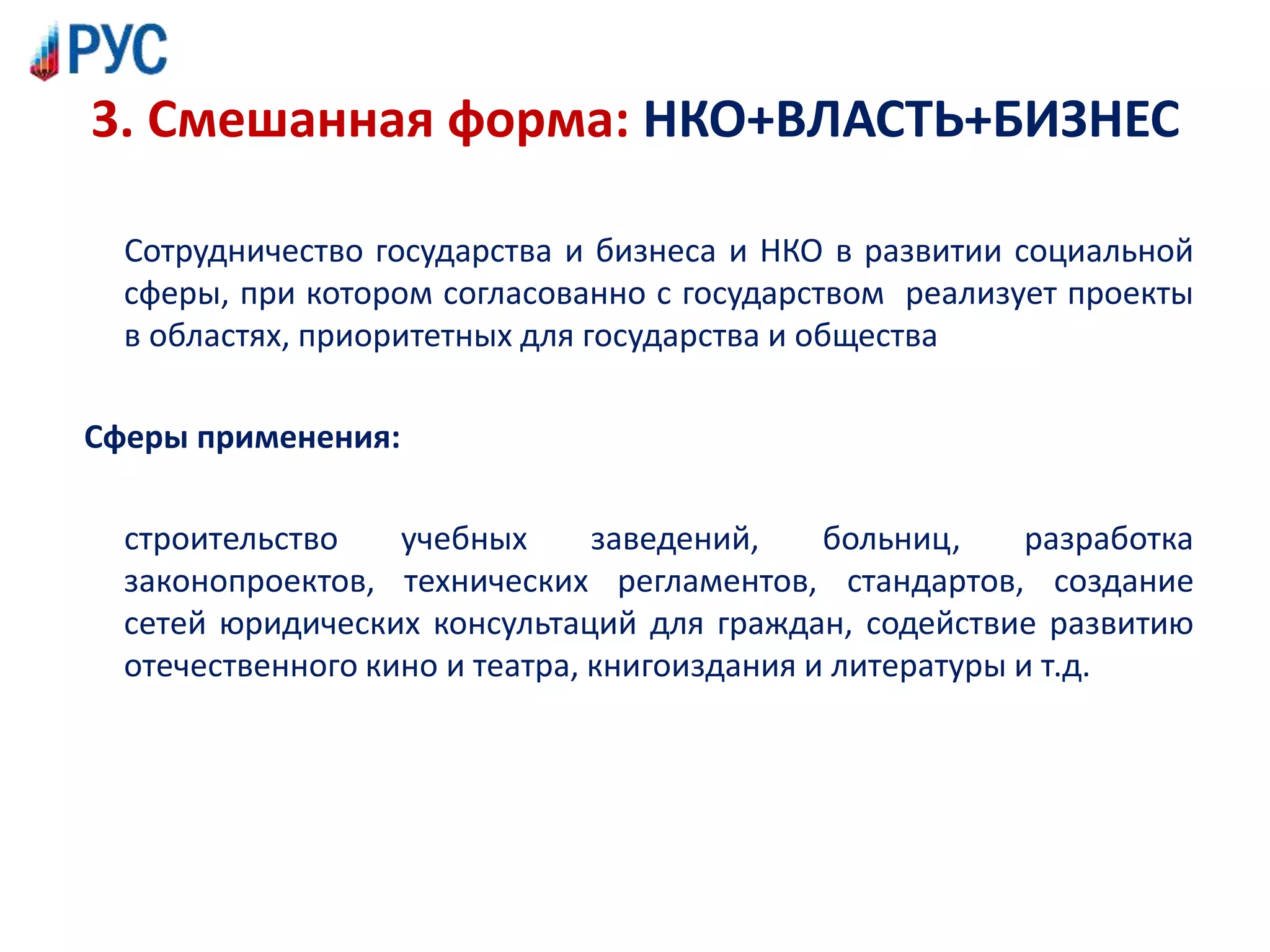 3. Смешанная форма: НКО+ВЛАСТЬ+БИЗНЕС
Сотрудничество государства и бизнеса и НКО в развитии социальной
сферы, при котором согласованно с государством реализует проекты
в областях, приоритетных для государства и общества
Сферы применения:
строительство учебных заведений, больниц, разработка
законопроектов, технических регламентов, стандартов, создание
сетей юридических консультаций для граждан, содействие развитию
отечественного кино и театра, книгоиздания и литературы и т.д.
 