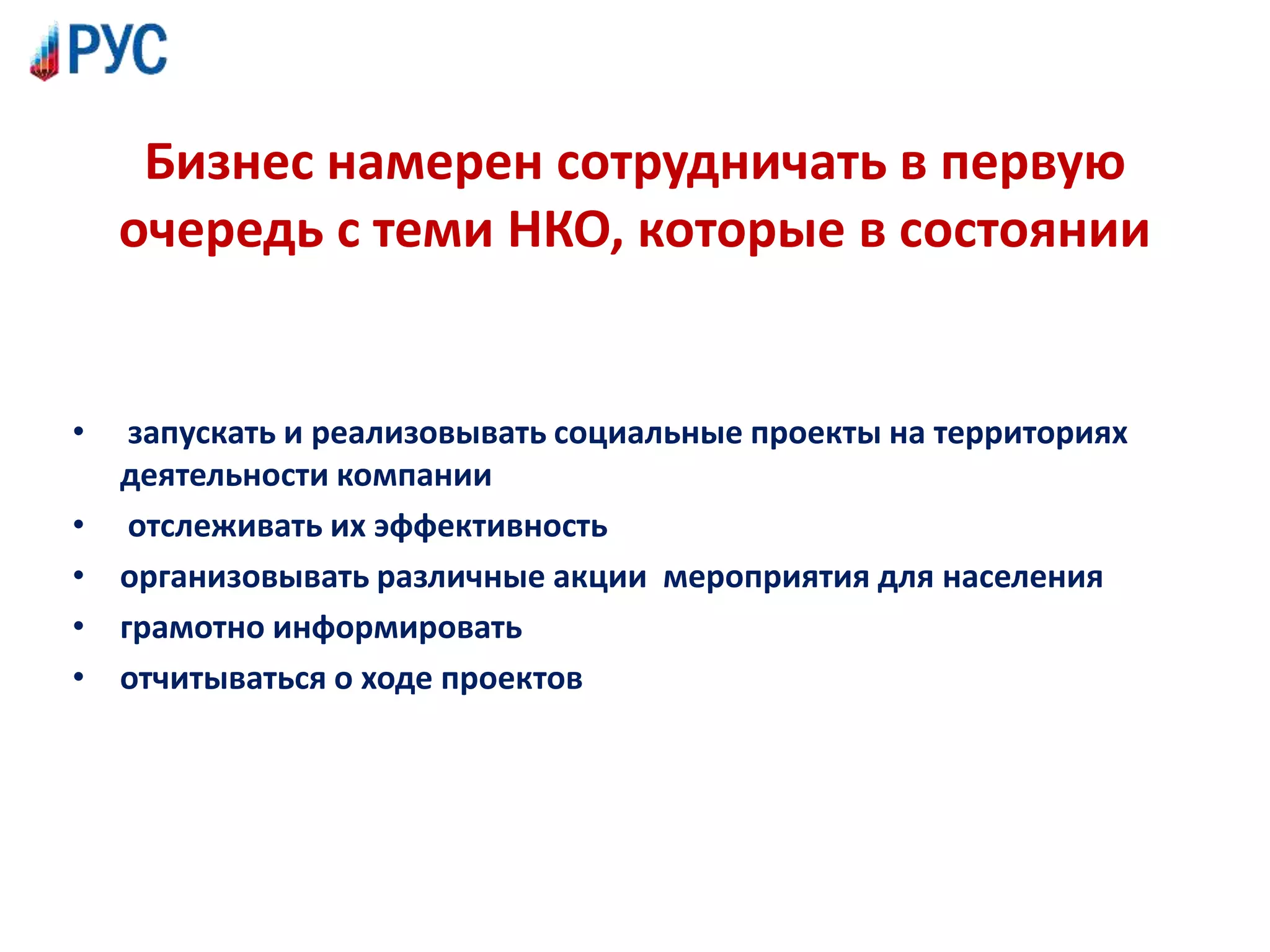 Бизнес намерен сотрудничать в первую
очередь с теми НКО, которые в состоянии
• запускать и реализовывать социальные проекты на территориях
деятельности компании
• отслеживать их эффективность
• организовывать различные акции мероприятия для населения
• грамотно информировать
• отчитываться о ходе проектов
 
