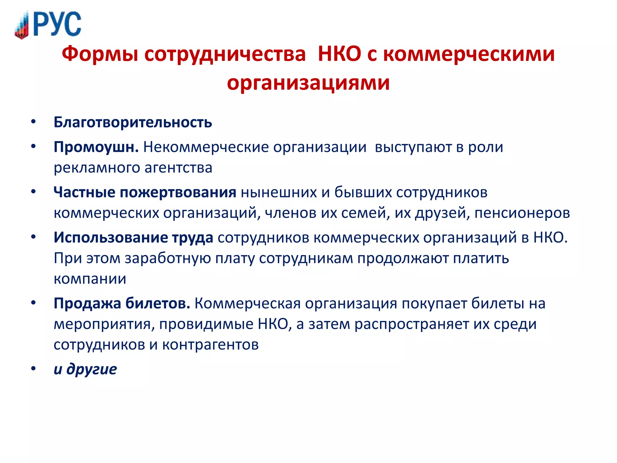 Формы сотрудничества НКО с коммерческими
организациями
• Благотворительность
• Промоушн. Некоммерческие организации выступают в роли
рекламного агентства
• Частные пожертвования нынешних и бывших сотрудников
коммерческих организаций, членов их семей, их друзей, пенсионеров
• Использование труда сотрудников коммерческих организаций в НКО.
При этом заработную плату сотрудникам продолжают платить
компании
• Продажа билетов. Коммерческая организация покупает билеты на
мероприятия, провидимые НКО, а затем распространяет их среди
сотрудников и контрагентов
• и другие
 