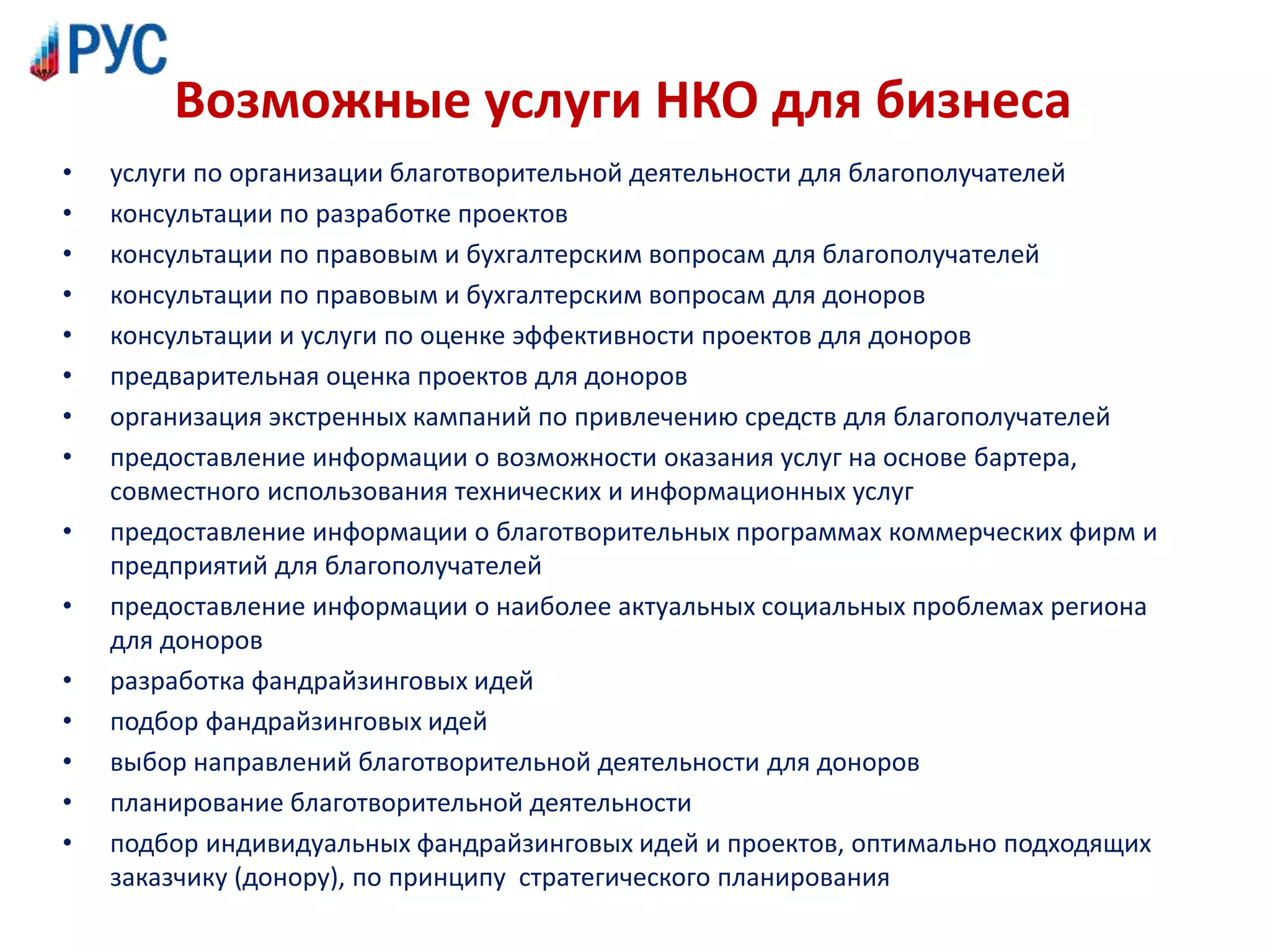 Возможные услуги НКО для бизнеса
• услуги по организации благотворительной деятельности для благополучателей
• консультации по разработке проектов
• консультации по правовым и бухгалтерским вопросам для благополучателей
• консультации по правовым и бухгалтерским вопросам для доноров
• консультации и услуги по оценке эффективности проектов для доноров
• предварительная оценка проектов для доноров
• организация экстренных кампаний по привлечению средств для благополучателей
• предоставление информации о возможности оказания услуг на основе бартера,
совместного использования технических и информационных услуг
• предоставление информации о благотворительных программах коммерческих фирм и
предприятий для благополучателей
• предоставление информации о наиболее актуальных социальных проблемах региона
для доноров
• разработка фандрайзинговых идей
• подбор фандрайзинговых идей
• выбор направлений благотворительной деятельности для доноров
• планирование благотворительной деятельности
• подбор индивидуальных фандрайзинговых идей и проектов, оптимально подходящих
заказчику (донору), по принципу стратегического планирования
 