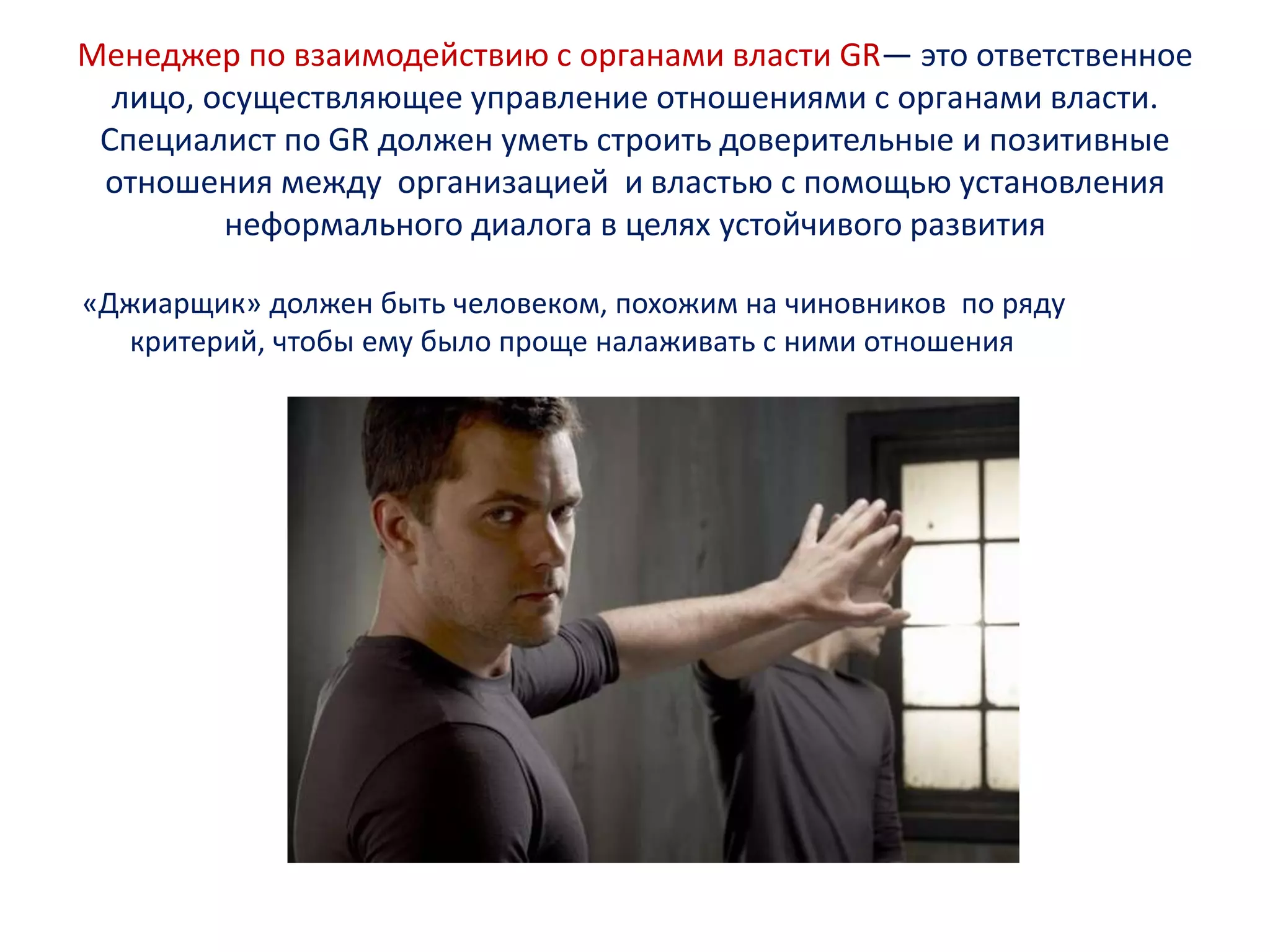 Менеджер по взаимодействию с органами власти GR— это ответственное
лицо, осуществляющее управление отношениями с органами власти.
Специалист по GR должен уметь строить доверительные и позитивные
отношения между организацией и властью с помощью установления
неформального диалога в целях устойчивого развития
«Джиарщик» должен быть человеком, похожим на чиновников по ряду
критерий, чтобы ему было проще налаживать с ними отношения
 