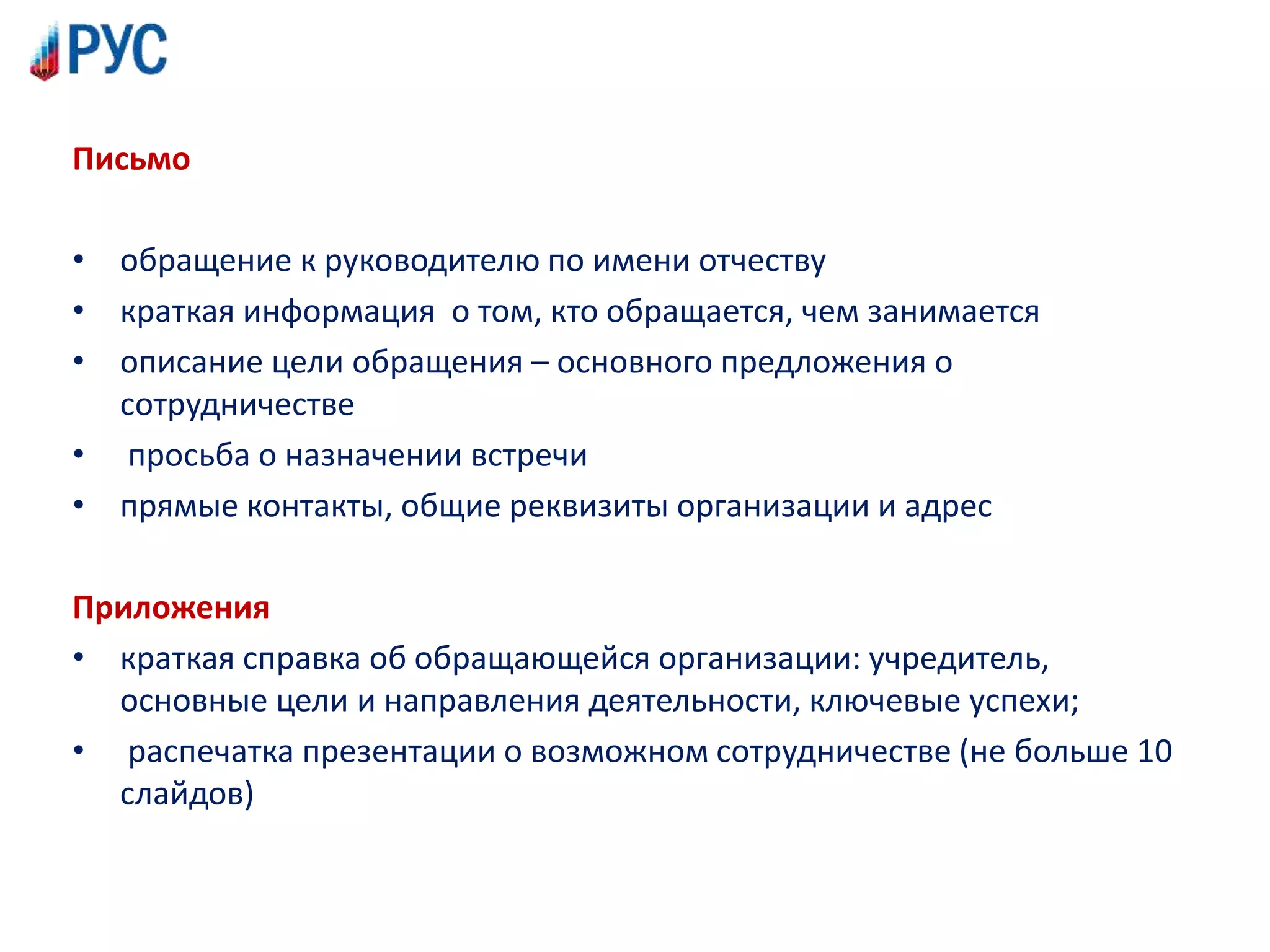 Письмо
• обращение к руководителю по имени отчеству
• краткая информация о том, кто обращается, чем занимается
• описание цели обращения – основного предложения о
сотрудничестве
• просьба о назначении встречи
• прямые контакты, общие реквизиты организации и адрес
Приложения
• краткая справка об обращающейся организации: учредитель,
основные цели и направления деятельности, ключевые успехи;
• распечатка презентации о возможном сотрудничестве (не больше 10
слайдов)
 