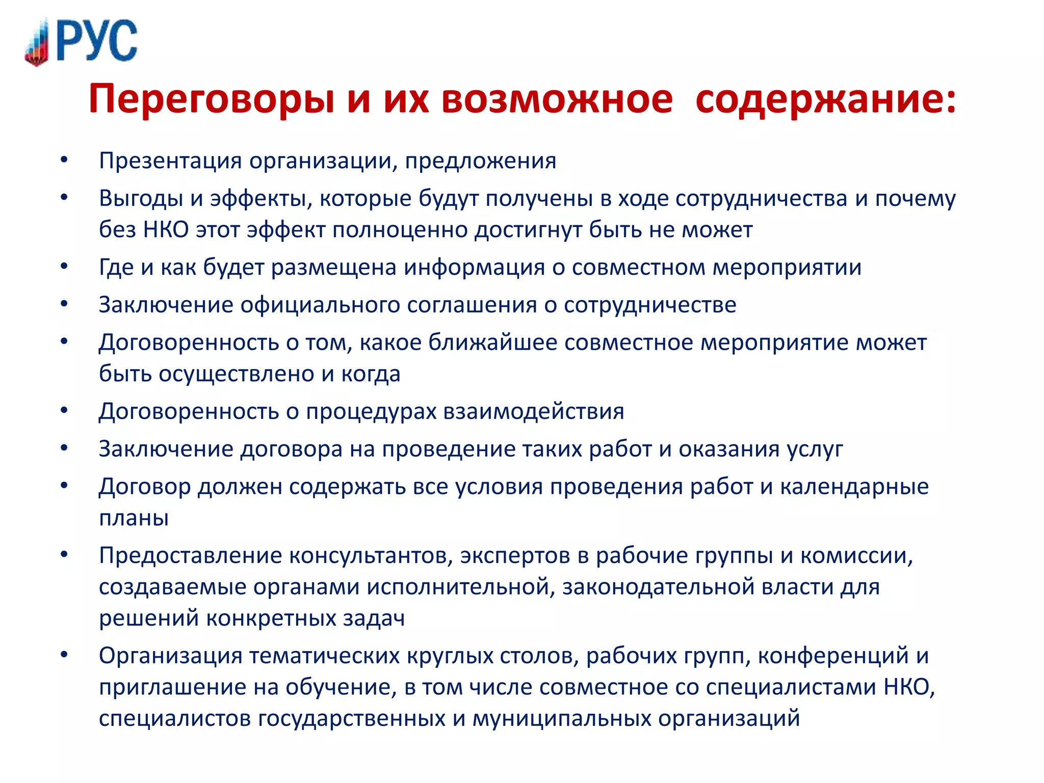 Переговоры и их возможное содержание:
• Презентация организации, предложения
• Выгоды и эффекты, которые будут получены в ходе сотрудничества и почему
без НКО этот эффект полноценно достигнут быть не может
• Где и как будет размещена информация о совместном мероприятии
• Заключение официального соглашения о сотрудничестве
• Договоренность о том, какое ближайшее совместное мероприятие может
быть осуществлено и когда
• Договоренность о процедурах взаимодействия
• Заключение договора на проведение таких работ и оказания услуг
• Договор должен содержать все условия проведения работ и календарные
планы
• Предоставление консультантов, экспертов в рабочие группы и комиссии,
создаваемые органами исполнительной, законодательной власти для
решений конкретных задач
• Организация тематических круглых столов, рабочих групп, конференций и
приглашение на обучение, в том числе совместное со специалистами НКО,
специалистов государственных и муниципальных организаций
 