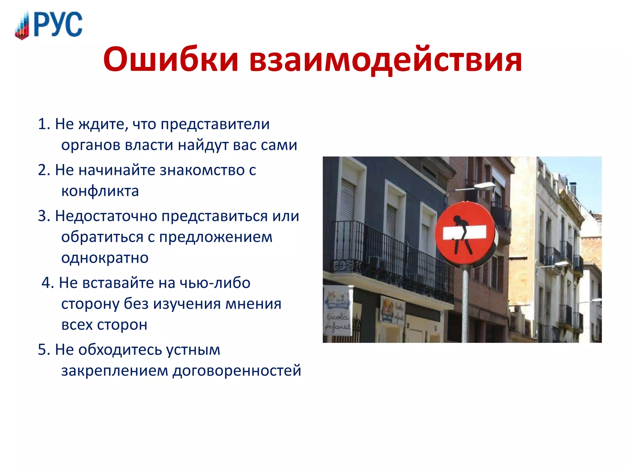 Ошибки взаимодействия
1. Не ждите, что представители
органов власти найдут вас сами
2. Не начинайте знакомство с
конфликта
3. Недостаточно представиться или
обратиться с предложением
однократно
4. Не вставайте на чью-либо
сторону без изучения мнения
всех сторон
5. Не обходитесь устным
закреплением договоренностей
 