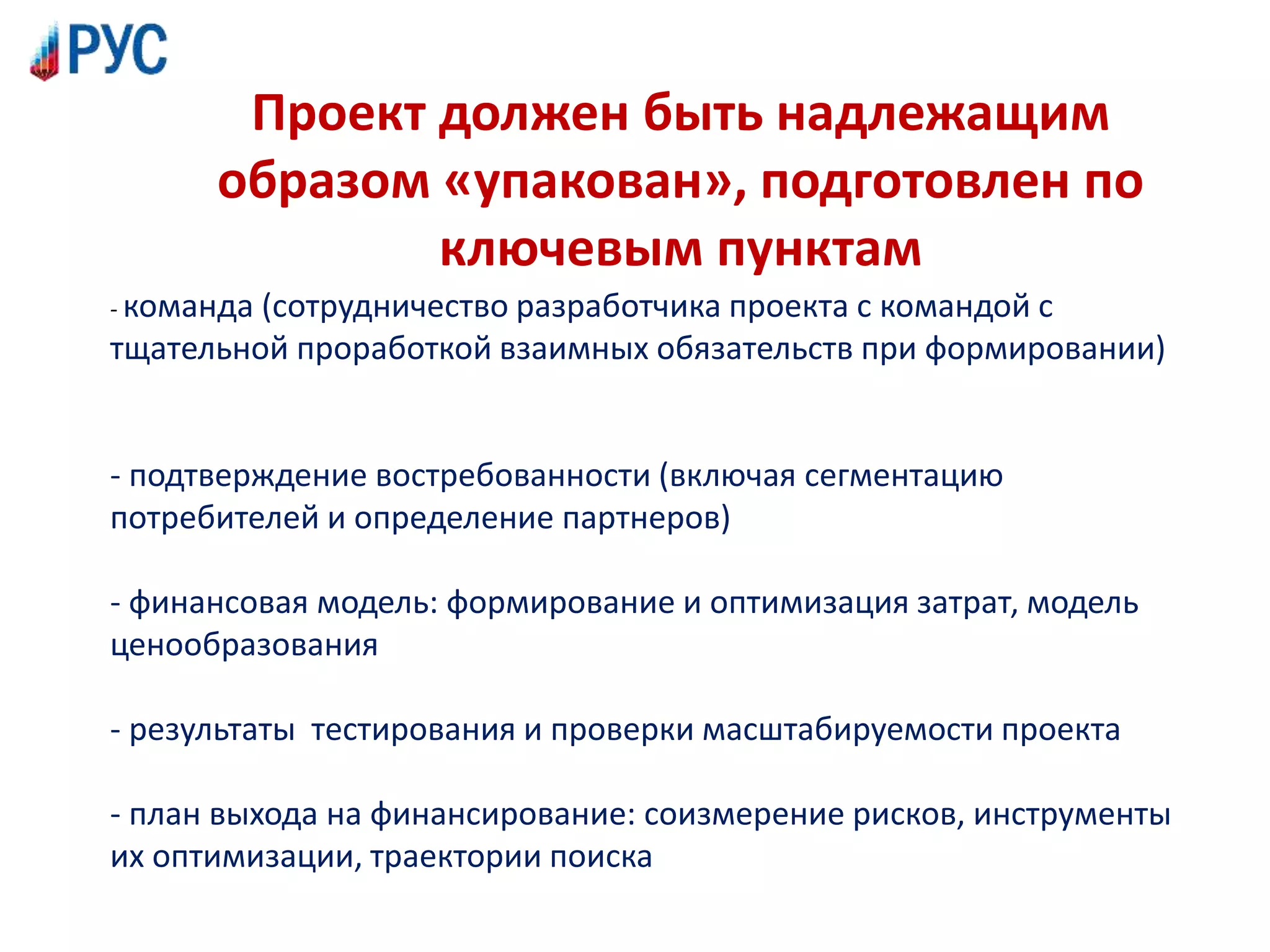 Проект должен быть надлежащим
образом «упакован», подготовлен по
ключевым пунктам
- команда (сотрудничество разработчика проекта с командой с
тщательной проработкой взаимных обязательств при формировании)
- подтверждение востребованности (включая сегментацию
потребителей и определение партнеров)
- финансовая модель: формирование и оптимизация затрат, модель
ценообразования
- результаты тестирования и проверки масштабируемости проекта
- план выхода на финансирование: соизмерение рисков, инструменты
их оптимизации, траектории поиска
 