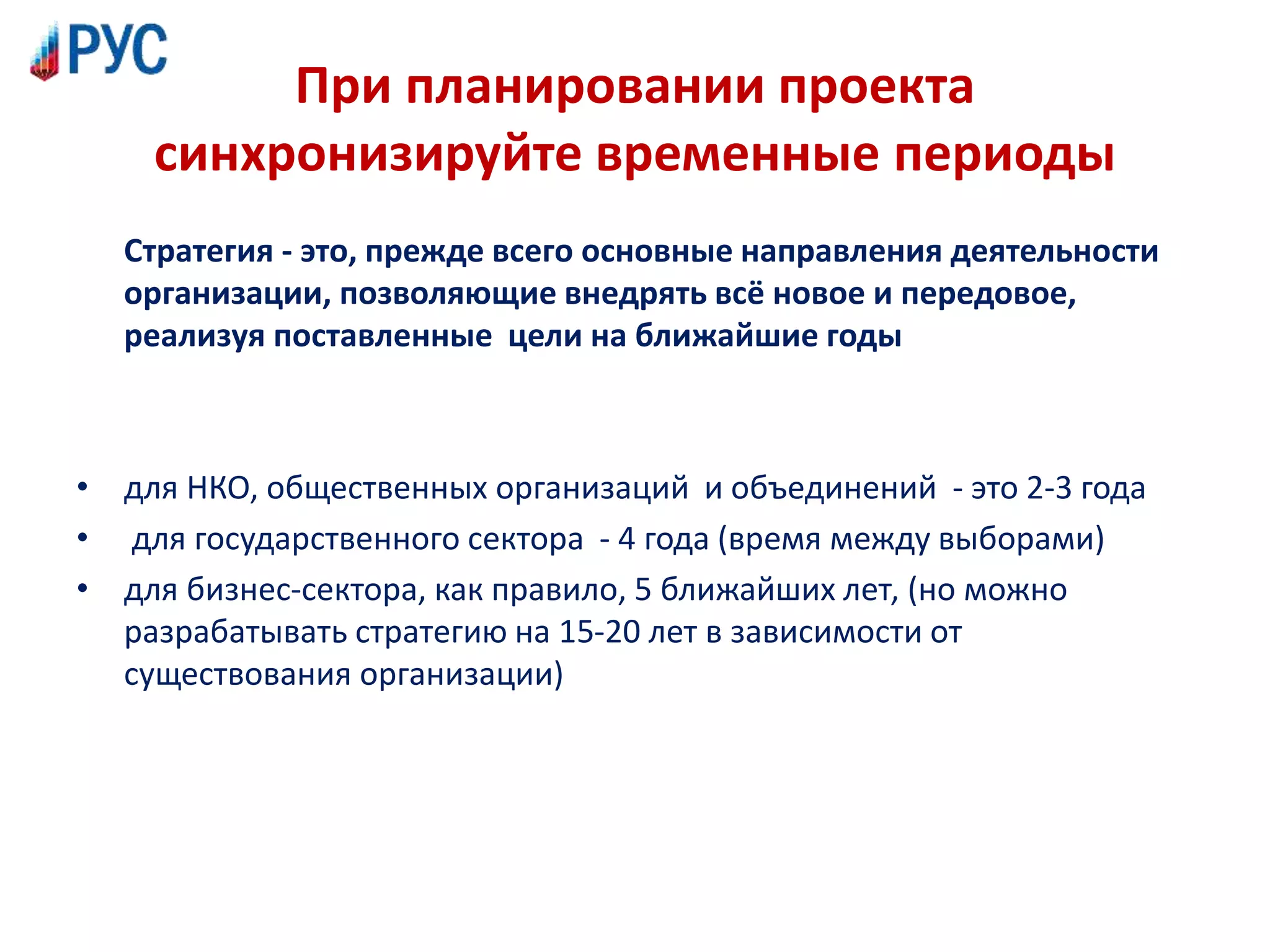 При планировании проекта
синхронизируйте временные периоды
Стратегия - это, прежде всего основные направления деятельности
организации, позволяющие внедрять всё новое и передовое,
реализуя поставленные цели на ближайшие годы
• для НКО, общественных организаций и объединений - это 2-3 года
• для государственного сектора - 4 года (время между выборами)
• для бизнес-сектора, как правило, 5 ближайших лет, (но можно
разрабатывать стратегию на 15-20 лет в зависимости от
существования организации)
 