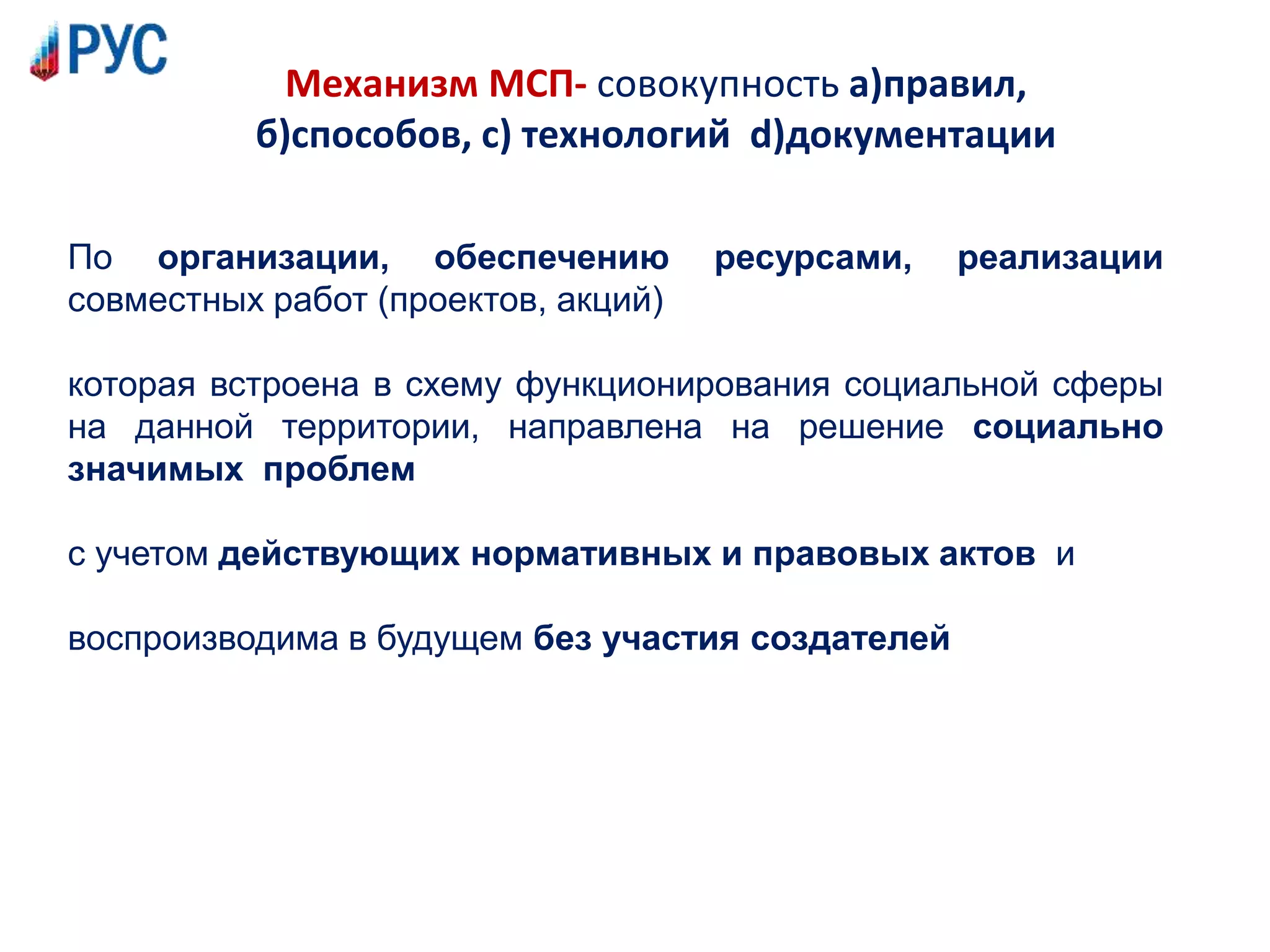 Механизм МСП- совокупность а)правил,
б)способов, с) технологий d)документации
По организации, обеспечению ресурсами, реализации
совместных работ (проектов, акций)
которая встроена в схему функционирования социальной сферы
на данной территории, направлена на решение социально
значимых проблем
с учетом действующих нормативных и правовых актов и
воспроизводима в будущем без участия создателей
 