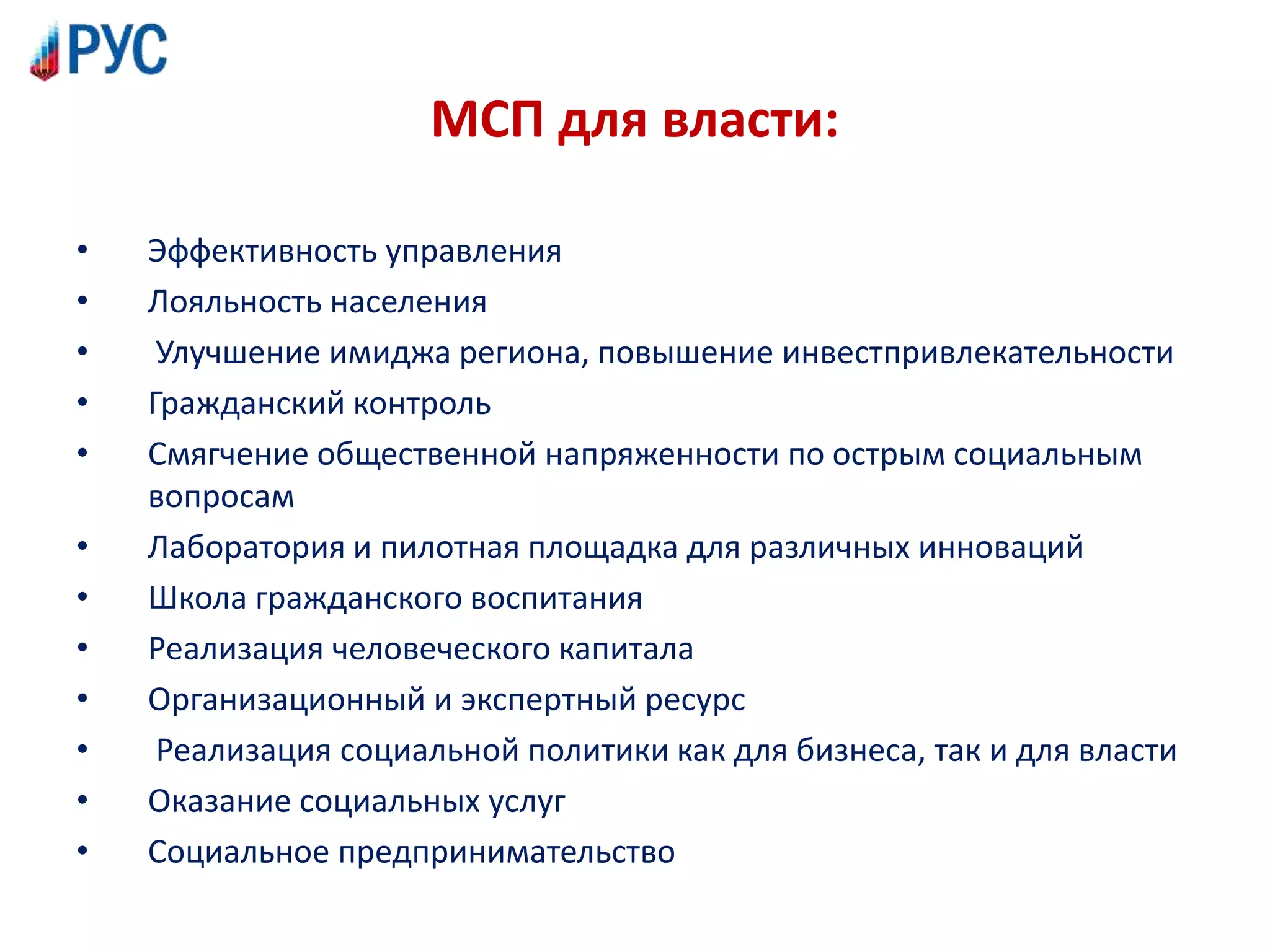 МСП для власти:
• Эффективность управления
• Лояльность населения
• Улучшение имиджа региона, повышение инвестпривлекательности
• Гражданский контроль
• Смягчение общественной напряженности по острым социальным
вопросам
• Лаборатория и пилотная площадка для различных инноваций
• Школа гражданского воспитания
• Реализация человеческого капитала
• Организационный и экспертный ресурс
• Реализация социальной политики как для бизнеса, так и для власти
• Оказание социальных услуг
• Социальное предпринимательство
 