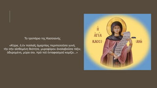 Το τροπάριο της Κασσιανής
«Κύριε, ἡ ἐν πολλαῖς ἁμαρτίαις περιπεσοῦσα γυνή,
τὴν σὴν αἰσθομένη θεότητα, μυροφόρου ἀναλαβοῦσα τάξιν,
ὀδυρομένη, μύρα σοι, πρὸ τοῦ ἐνταφιασμοῦ κομίζει...»
 