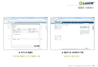 템플릿 사용예시
11Copyright ⓒ 2014 Insilicogen,Inc. All rights reserved.
▲ 연구노트 템플릿 ▲ 캘린더 및 서브페이지 지원
기본 제공 템플릿 외 추가 템플릿 사용 날짜 별 기록 및 관리
 
