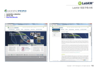 LabKM 대표구축사례
18Copyright ⓒ 2014 Insilicogen,Inc. All rights reserved.
 성균관대학교 생명과학과
 2014년 4월
 http://bio.skku.edu
 