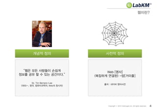 Web [명사]
(복잡하게 연결된) -망[거미줄]
출처 : 네이버 영어사전
“웹은 모든 사람들이 손쉽게
정보를 공유 할 수 있는 공간이다.”
Sir. Tim Berners-Lee
(1955~, 영국, 컴퓨터과학자, Web의 창시자)
웹이란?
4Copyright ⓒ 2014 Insilicogen,Inc. All rights reserved.
개념적 정의 사전적 정의
 