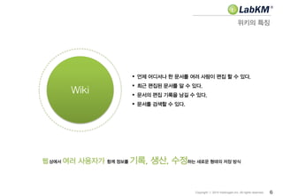 웹 상에서 여러 사용자가 함께 정보를 기록, 생산, 수정하는 새로운 형태의 저장 방식
위키의 특징
6Copyright ⓒ 2014 Insilicogen,Inc. All rights reserved.
Wiki
 언제 어디서나 한 문서를 여러 사람이 편집 할 수 있다.
 최근 편집된 문서를 알 수 있다.
 문서의 편집 기록을 남길 수 있다.
 문서를 검색할 수 있다.
 