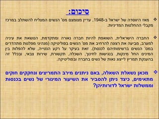 :‫סיכום‬
-‫ב‬ ‫ישראל‬ ‫של‬ ‫היווסדה‬ ‫מאז‬1948‫במרכז‬ ‫להשתלב‬ ‫המצליח‬ ‫הנשים‬ '‫מס‬ ‫מצומצם‬ ‫עדיין‬ ,
.‫המדיניות‬ ‫ההחלטות‬ ‫מקבלי‬
‫עיניה‬ ‫את‬ ‫הנושאת‬ ,‫ומתקדמת‬ ‫נאורה‬ ‫חברה‬ ‫להיות‬ ‫השואפת‬ ,‫הישראלית‬ ‫החברה‬
‫מתהדרים‬ ‫מפלגות‬ ‫)מנהיגי‬ ‫בפוליטיקה‬ ‫הנשים‬ '‫מס‬ ‫את‬ ‫להרחיב‬ ‫רצונה‬ ‫את‬ ‫מביעה‬ ,‫למערב‬
‫בין‬ ‫להפלות‬ ‫שלא‬ ,‫הנטייה‬ ‫רקע‬ ‫על‬ ‫בעיקר‬ ‫זאת‬ .(‫לכנסת‬ ‫ברשימותיהם‬ ‫הנשים‬ '‫במס‬
‫זה‬ ‫ובכלל‬ ,‫צבאי‬ ‫שירות‬ ,‫תקשורת‬ ,‫השכלה‬ ,‫לחינוך‬ ‫בנגישות‬ ,‫מינקות‬ ‫החל‬ ‫המינים‬
.‫ובפוליטיקה‬ ‫בחברה‬ ‫נשים‬ ‫של‬ ‫נאות‬ ‫לייצוג‬ ‫תמריץ‬ ‫בהענקת‬
‫חוקים‬ ‫ונחקקים‬ ‫התמריצים‬ ‫מירב‬ ‫ניתנים‬ ‫באם‬ ,‫השאלה‬ ‫נשאלת‬ ‫מכאן‬
‫בכנסות‬ ‫נשים‬ ‫של‬ ‫המינורי‬ ‫השיעור‬ ‫את‬ ‫להסביר‬ ‫ניתן‬ ‫כיצד‬ ,‫מתאימים‬
?‫לדורותיהן‬ ‫ישראל‬ ‫וממשלות‬
 