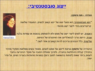 :‫סובסטנטיבי‬ ‫ייצוג‬
:‫פיטקין‬ ‫חנה‬ - ‫הגדרה‬
"‫סובסטנטיבי‬ ‫ייצוג‬‫שלושה‬ ‫המעמיד‬ ,‫לנשים‬ ‫קשוב‬ ‫ייצוג‬ ‫של‬ ‫יוצא‬ ‫פועל‬ ‫הוא‬
:‫מהותי‬ ‫ייצוג‬ ‫ליצור‬ ‫בכדי‬ ‫קריטריונים‬
‫ראשית‬.‫בלבד‬ ‫עמדות‬ ‫או‬ ‫בכוונות‬ ‫להסתפק‬ ‫ולא‬ ‫ממש‬ ‫של‬ ‫ייצוג‬ ‫ליצור‬ ‫לשים‬ ‫יש‬ ,
‫שנית‬‫לבטא‬ ‫צריך‬ ‫הייצוג‬ ,/.‫המיוצג‬ ‫של‬ ‫האינטרס‬ ‫את‬ ‫לייצג‬
‫שלישית‬".‫לשני‬ ‫אחד‬ ‫קשובים‬ ‫להיות‬ ‫צריכים‬ ‫הנציגים‬ ‫כלל‬ ,
‫של‬ ‫ההגדרה‬‫פיטקין‬‫מרכזי‬ ‫תפקיד‬ ‫ממלאות‬ ‫ונשים‬ ‫מאחר‬ ,‫לנשים‬ ‫ממש‬ ‫של‬ ‫לייצוג‬ ‫גורסת‬
‫בחבר‬ ‫ההכרעה‬ ‫מוקדי‬ ‫על‬ ‫החובה‬ ‫מוטלת‬ ‫ולפיכך‬ ,‫בחברה‬ ‫ההחלטות‬ ‫קבלת‬ ‫בתהליך‬
‫סדר‬ ‫על‬ ,‫נשים‬ ‫בענייני‬ ‫מהותיות‬ ‫בסוגיות‬ (‫כיום‬ ‫למצב‬ ‫בהשוואה‬ ‫)לפחות‬ ‫שאת‬ ‫ביתר‬ ‫לעסוק‬
.‫יומה‬
 