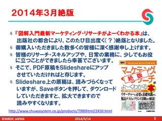 ©MROC JAPAN 32014/4/14
『図解入門最新マーケティング・リサーチがよーくわかる本』は、
出版社の都合により、このたび目出度く（？）絶版となりました。
御購入いただきました数多くの皆様に深く感謝申し上げます。
皆様のリサーチ・スキルアップや、日常の業務に、少しでもお役
に立つことができましたら幸甚でございます。
そこで、ＰＤＦ原稿をＳｌｉｄｅｓｈａｒｅにアップ
させていただければと存じます。
Ｓｌｉｄｅｓｈａｒｅ上の原稿は、読みづらくなって
いますが、Ｓａｖｅボタンを押して、ダウンロード
していただきますと、拡大できますので
読みやすくなります。
２０１４年３月絶版
http://www.shuwasystem.co.jp/products/7980html/2450.html
 