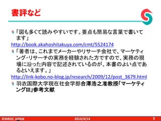 ©MROC JAPAN 52014/4/14
「図も多くて読みやすいです。要点も簡易な言葉で書いて
ます」
http://book.akahoshitakuya.com/cmt/5524174
「著者は、これまでメーカーやリサーチ会社で、マーケティ
ング・リサーチの実務を経験された方ですので、実務の現
場に沿った内容で記述されているのが、本書のよい点であ
るといえます。」
http://link-kobo.no-blog.jp/research/2009/12/post_3679.html
羽衣国際大学現在社会学部合澤浩之准教授「マーケティ
ングＩＩＩ」参考文献
書評など
 