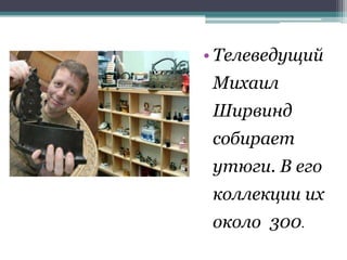 • Телеведущий
Михаил
Ширвинд
собирает
утюги. В его
коллекции их
около 300.
 