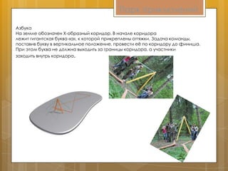 Парк приключений
Азбука
На земле обозначен X-образный коридор. В начале коридора
лежит гигантская буква «а», к которой прикреплены оттяжки. Задача команды,
поставив букву в вертикальное положение, провести еѐ по коридору до финиша.
При этом буква не должна выходить за границы коридора, а участники
заходить внутрь коридора.
 