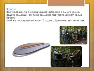 Парк приключений
Встреча
Все участники по очереди заходят на бревно с одного конца.
Задача команды - сойти на землю на противоположном конце
бревна
в той же последовательности. Сходить с бревна на землю нельзя.
 