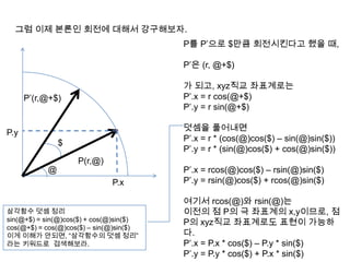 그럼 이제 본론인 회전에 대해서 강구해보자.
@
P(r,@)
P를 P’으로 $만큼 회전시킨다고 했을 때,
P’은 (r, @+$)
가 되고, xyz직교 좌표계로는
P’.x = r cos(@+$)
P’.y = r sin(@+$)
덧셈을 풀어내면
P’.x = r * (cos(@)cos($) – sin(@)sin($))
P’.y = r * (sin(@)cos($) + cos(@)sin($))
P’.x = rcos(@)cos($) – rsin(@)sin($)
P’.y = rsin(@)cos($) + rcos(@)sin($)
여기서 rcos(@)와 rsin(@)는
이전의 점 P의 극 좌표계의 x,y이므로, 점
P의 xyz직교 좌표계로도 표현이 가능하
다.
P’.x = P.x * cos($) – P.y * sin($)
P’.y = P.y * cos($) + P.x * sin($)
P.x
P.y
삼각함수 덧셈 정리
sin(@+$) = sin(@)cos($) + cos(@)sin($)
cos(@+$) = cos(@)cos($) – sin(@)sin($)
이게 이해가 안되면, “삼각함수의 덧셈 정리”
라는 키워드로 검색해보라.
P’(r,@+$)
$
 