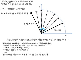 P(x,y,z)
“벡터P(x,y)와 반시계 방향으로 90도
직각인 벡터 Q(-p.y, p.x)가 있을 때,
P’ = P * cos($) + Q * sin($)
로 모든 회전을 표현할 수 있다.”
Q(-P.y, P.x, P.z)
이건 2차원의 회전이지만, 3차원의 회전에서도 똑같이 적용할 수 있다.
위 변환을 3차원 공간에서의 회전이라고 생각해본다면,
(지금 z축은 모니터를 속으로 들어가는 방향이라고 3D적으로 상상을 해보라)
x’ = P.x * cos($) + -P.y * sin($)
y’ = P.y * cos($) + P.x * sin($)
z’ = z
현재 z축을 기준으로 회전한다고 볼 수 있는 것이다.
x
y
 