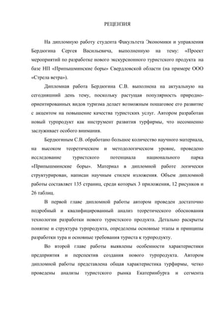 РЕЦЕНЗИЯ
На дипломную работу студента Факультета Экономики и управления
Бердюгина Сергея Васильевича, выполненную на тему: «Проект
мероприятий по разработке нового экскурсионного туристского продукта на
базе НП «Припышминские боры» Свердловской области (на примере ООО
«Стрела ветра»).
Дипломная работа Бердюгина С.В. выполнена на актуальную на
сегодняшний день тему, поскольку растущая популярность природно-
ориентированных видов туризма делает возможным пошаговое его развитие
с акцентом на повышение качества туристских услуг. Автором разработан
новый турпродукт как инструмент развития турфирмы, что несомненно
заслуживает особого внимания.
Бердюгиным С.В. обработано большое количество научного материала,
на высоком теоретическом и методологическом уровне, проведено
исследование туристского потенциала национального парка
«Припышминские боры». Материал в дипломной работе логически
структурирован, написан научным стилем изложения. Объем дипломной
работы составляет 135 страниц, среди которых 3 приложения, 12 рисунков и
26 таблиц.
В первой главе дипломной работы автором проведен достаточно
подробный и квалифицированный анализ теоретического обоснования
технологии разработки нового туристского продукта. Детально раскрыты
понятие и структура турпродукта, определены основные этапы и принципы
разработки тура и основные требования туриста к турпродукту.
Во второй главе работы выявлены особенности характеристики
предприятия и перспектив создания нового турпродукта. Автором
дипломной работы представлена общая характеристика турфирмы, четко
проведены анализы туристского рынка Екатеринбурга и сегмента
 