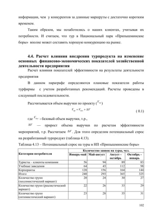 102
информации, чем у конкурентов за длинные маршруты с достаточно коротким
временем.
Таким образом, мы позаботились о наших клиентах, учитывая их
потребности. И считаем, что тур в Национальный парк «Припышминские
боры» вполне может составить хорошую конкуренцию на рынке.
4.4. Расчет влияния внедрения турпродукта на изменение
основных финансово-экономических показателей хозяйственной
деятельности предприятия
Расчет влияния показателей эффективности на результаты деятельности
предприятия
В данном параграфе определяются плановые показатели работы
турфирмы с учетом разработанных рекомендаций. Расчеты проведены в
следующей последовательности.
Рассчитывается объем выручки по проекту ( прV
)
VVV базпр 
( 0.1)
где базV
- базовый объем выручки, т.р.,
V — прирост объема выручки по расчетам эффективности
мероприятий, т.р. Рассчитаем V . Для этого определим потенциальный спрос
на разработанный турпродукт (таблица 4.13).
Таблица 4.13 – Потенциальный спрос на туры в НП «Припышминские боры»
Категория потребителя
Количество заявок на туры, чел.
Январь-май Май-август Август -
октябрь
Октябрь -
январь
Туристы – клиенты компании 56 94 89 83
Учебные заведения 64 43 112 98
Корпоранты 120 156 164 144
Итого 240 293 365 325
Количество групп
(пессимистический вариант)
20 24 30 27
Количество групп (реалистический
вариант)
22 26 33 29
Количество групп
(оптимистический вариант)
23 28 35 31
 