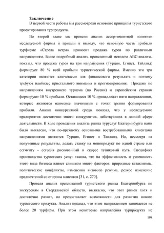 108
Заключение
В первой части работы мы рассмотрели основные принципы туристского
проектирования турпродукта.
Во второй главе мы провели анализ ассортиментной политики
исследуемой фирмы и пришли к выводу, что основную часть прибыли
турфирме «Стрела ветра» приносит продажа туров по различным
направлениям. Более подробный анализ, проведенный методом ABC-анализа,
показал, что продажа туров на три направления (Турция, Египет, Тайланд)
формирует 80 % всей прибыли туристической фирмы. Именно эти три
категории являются ключевыми для финансового результата и поэтому
требуют наиболее пристального внимания и прогнозирования. Продажи по
направлениям внутреннего туризма (по России) и европейским странам
формируют 10 % прибыли. Оставшиеся 10 % принадлежат пяти направлениям,
которые являются наименее значимыми с точки зрения формирования
прибыли. Анализ конкурентной среды показал, что у исследуемого
предприятия достаточно много конкурентов, действующих в данной сфере
деятельности. В ходе проведения анализа рынка туруслуг Екатеринбурга нами
было выявлено, что по-прежнему основными востребованными клиентами
направлениями являются Турция, Египет и Таиланд. Но, несмотря на
полученные результаты, делать ставку на монопродукт по одной стране или
сегменту - сегодня рискованный и скорее тупиковый путь. Специфика
производства туристских услуг такова, что на эффективность и успешность
этого вида бизнеса влияет слишком много факторов: природные катаклизмы,
политические конфликты, изменения визового режима, резкое изменение
предпочтений со стороны клиентов [31, с. 270].
Проведя анализ предложений туристского рынка Екатеринбурга по
экскурсиям в Свердловской области, выявлено, что этот рынок хотя и
достаточно развит, но предоставляет возможности для развития нового
туристского продукта. Анализ показал, что этим направлением занимается не
более 20 турфирм. При этом некоторые направления турпродукта не
 