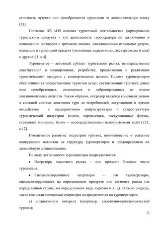 12
стоимость путевки они приобретаются туристами за дополнительную плату
[31].
Согласно ФЗ «Об основах туристской деятельности» формирование
туристского продукта - это деятельность туроператора по заключению и
исполнению договоров с третьими лицами, оказывающими отдельные услуги,
входящие в туристский продукт (гостиницы, перевозчики, экскурсоводы (гиды)
и другие) [1, с.4].
Туроператор – активный субъект туристского рынка, непосредственно
участвующий в планировании, разработке, продвижении и реализации
туристического продукта с коммерческими целями. Силами туроператоров
обеспечивается предоставление туристам услуг, составляющих турпакет, ранее
ими приобретенных, оплаченных и забронированных от имени
уполномоченных агентств. Таким образом, оператор является конечным звеном
в сложной системе доведения тура до потребителей, вступающим в прямое
воздействие с предприятиями инфраструктуры и супраструктуры
туристической индустрии (отели, перевозчики, экскурсионные фирмы,
страховые компании, банки – непосредственными исполнителями услуг) [21,
с.12].
Интенсивное развитие индустрии туризма, возникновение и усиление
конкуренции повлияли на структуру туроператоров и предопределили их
дальнейшую специализацию.
По виду деятельности туроператоры подразделяются:
 Операторы массового рынка – они продают большое число
турпакетов.
 Специализированные операторы – это туроператоры,
специализирующиеся на определенном продукте или сегменте рынка (на
определенной стране, на определенном виде туризма и т. д). В свою очередь,
такие специализированные операторы подразделяются на туроператоров:
а) специального интереса (например, спортивно-приключенческий
туризм);
 