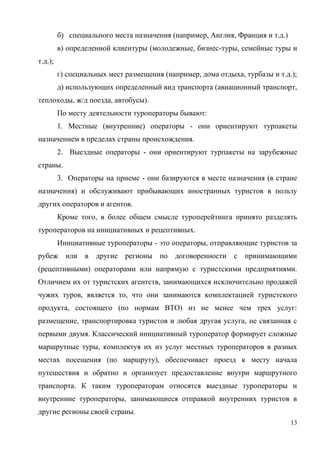13
б) специального места назначения (например, Англия, Франция и т.д.)
в) определенной клиентуры (молодежные, бизнес-туры, семейные туры и
т.д.);
г) специальных мест размещения (например, дома отдыха, турбазы и т.д.);
д) использующих определенный вид транспорта (авиационный транспорт,
теплоходы, ж/д поезда, автобусы).
По месту деятельности туроператоры бывают:
1. Местные (внутренние) операторы - они ориентируют турпакеты
назначением в пределах страны происхождения.
2. Выездные операторы - они ориентируют турпакеты на зарубежные
страны.
3. Операторы на приеме - они базируются в месте назначения (в стране
назначения) и обслуживают прибывающих иностранных туристов в пользу
других операторов и агентов.
Кроме того, в более общем смысле туроперейтинга принято разделять
туроператоров на инициативных и рецептивных.
Инициативные туроператоры - это операторы, отправляющие туристов за
рубеж или в другие регионы по договоренности с принимающими
(рецептивными) операторами или напрямую с туристскими предприятиями.
Отличием их от туристских агентств, занимающихся исключительно продажей
чужих туров, является то, что они занимаются комплектацией туристского
продукта, состоящего (по нормам ВТО) из не менее чем трех услуг:
размещение, транспортировка туристов и любая другая услуга, не связанная с
первыми двумя. Классический инициативный туроператор формирует сложные
маршрутные туры, комплектуя их из услуг местных туроператоров в разных
местах посещения (по маршруту), обеспечивает проезд к месту начала
путешествия и обратно и организует предоставление внутри маршрутного
транспорта. К таким туроператорам относятся выездные туроператоры и
внутренние туроператоры, занимающиеся отправкой внутренних туристов в
другие регионы своей страны.
 