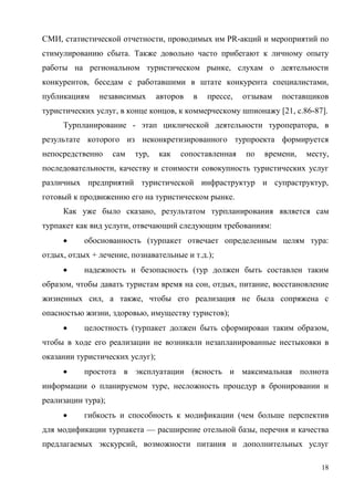 18
СМИ, статистической отчетности, проводимых им PR-акций и мероприятий по
стимулированию сбыта. Также довольно часто прибегают к личному опыту
работы на региональном туристическом рынке, слухам о деятельности
конкурентов, беседам с работавшими в штате конкурента специалистами,
публикациям независимых авторов в прессе, отзывам поставщиков
туристических услуг, в конце концов, к коммерческому шпионажу [21, с.86-87].
Турпланирование - этап циклической деятельности туроператора, в
результате которого из неконкретизированного турпроекта формируется
непосредственно сам тур, как сопоставленная по времени, месту,
последовательности, качеству и стоимости совокупность туристических услуг
различных предприятий туристической инфраструктур и супраструктур,
готовый к продвижению его на туристическом рынке.
Как уже было сказано, результатом турпланирования является сам
турпакет как вид услуги, отвечающий следующим требованиям:
 обоснованность (турпакет отвечает определенным целям тура:
отдых, отдых + лечение, познавательные и т.д.);
 надежность и безопасность (тур должен быть составлен таким
образом, чтобы давать туристам время на сон, отдых, питание, восстановление
жизненных сил, а также, чтобы его реализация не была сопряжена с
опасностью жизни, здоровью, имуществу туристов);
 целостность (турпакет должен быть сформирован таким образом,
чтобы в ходе его реализации не возникали незапланированные нестыковки в
оказании туристических услуг);
 простота в эксплуатации (ясность и максимальная полнота
информации о планируемом туре, несложность процедур в бронировании и
реализации тура);
 гибкость и способность к модификации (чем больше перспектив
для модификации турпакета — расширение отельной базы, перечня и качества
предлагаемых экскурсий, возможности питания и дополнительных услуг
 