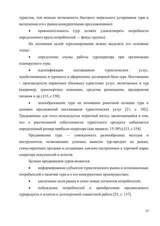 19
туристам, тем меньше возможность быстрого морального устаревания тура и
вытеснения его с рынка конкурентными предложениями);
 привлекательность (тур должен удовлетворять потребности
определенного круга потребителей — фокус группы).
На основании целей турпланирования можно выделить его основные
этапы:
 определение схемы работы туроператора при организации
планируемого тура;
 идентификация поставщиков туристических услуг,
задействованных в турпакете и оформление договорной базы тура. Поставщики
– производители первичных (базовых) туристских услуг, включаемых в тур
(например, транспортные компании, средства размещения, предприятия
питания и др.) [13, с.150].
 ценообразование тура на основании рыночной позиции тура и
ценовых предложений поставщиков туристических услуг [21, с. 102].
Традиционно для этого используется затратный метод, заключающийся в том,
что к рассчитанной себестоимости туристского продукта добавляется
определенный размер прибыли оператора (как правило, 15-30%) [13, с.154].
Продвижение тура — совокупность разнообразных методов и
инструментов, позволяющих успешно вывести тур-продукт на рынки,
стимулирующих продажи и создающих лояльно настроенных к торговой марке
оператора покупателей и агентов.
Целями продвижения туров являются:
 информирование субъектов туристического рынка и потенциальных
потребителей о наличии тура и о его конкурентных преимуществах;
 увеличение доли рынка и охват новых сегментов потребителей;
 побуждение потребителей к приобретению продвигаемого
турпродукта и агентов к долгосрочной совместной работе [21, с. 137].
 