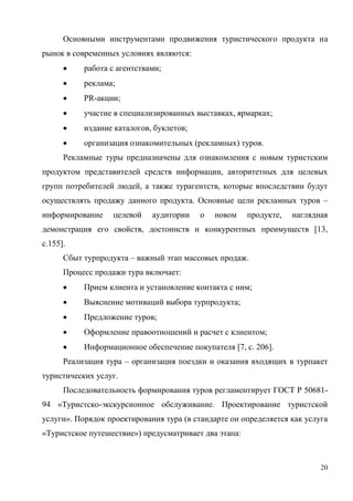 20
Основными инструментами продвижения туристического продукта на
рынок в современных условиях являются:
 работа с агентствами;
 реклама;
 PR-акции;
 участие в специализированных выставках, ярмарках;
 издание каталогов, буклетов;
 организация ознакомительных (рекламных) туров.
Рекламные туры предназначены для ознакомления с новым туристским
продуктом представителей средств информации, авторитетных для целевых
групп потребителей людей, а также турагентств, которые впоследствии будут
осуществлять продажу данного продукта. Основные цели рекламных туров –
информирование целевой аудитории о новом продукте, наглядная
демонстрация его свойств, достоинств и конкурентных преимуществ [13,
с.155].
Сбыт турпродукта – важный этап массовых продаж.
Процесс продажи тура включает:
 Прием клиента и установление контакта с ним;
 Выяснение мотиваций выбора турпродукта;
 Предложение туров;
 Оформление правоотношений и расчет с клиентом;
 Информационное обеспечение покупателя [7, с. 206].
Реализация тура – организация поездки и оказания входящих в турпакет
туристических услуг.
Последовательность формирования туров регламентирует ГОСТ Р 50681-
94 «Туристско-экскурсионное обслуживание. Проектирование туристской
услуги». Порядок проектирования тура (в стандарте он определяется как услуга
«Туристское путешествие») предусматривает два этапа:
 