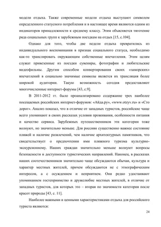 24
модели отдыха. Также современные модели отдыха выступают символом
определенного статусного потребления и в настоящее время являются одним из
индикаторов принадлежности к среднему классу. Этим объясняется тяготение
ряда социальных групп к зарубежным поездкам на отдых [15, с.104].
Однако для того, чтобы две недели отдыха превратились из
индивидуального воспоминания в признак социального статуса, необходимо
как-то транслировать окружающим собственные впечатления. Этим целям
служат привезенные из поездки сувениры, фотографии и любительские
видеофильмы. Другим способом конвертирования своих «заморских»
впечатлений в социально значимые символы является их трансляция более
широкой аудитории. Такую возможность сегодня предоставляют
многочисленные интернет-форумы [43, с.9].
В 2011-2012 гг. было проанализировано содержание трех наиболее
посещаемых российских интернет-форумов: «Айда.ру», «www.otzyv.ru» и «Сто
дорог». Анализ показал, что в отличие от западных туристов, российские чаще
всего упоминают в своих рассказах условия проживания, особенности питания
и качество сервиса. Зарубежных путешественников эти категории тоже
волнуют, но значительно меньше. Для россиян существенно важнее состояние
пляжей и наличие развлечений, чем наличие архитектурных памятников, что
свидетельствует о предпочтении ими пляжного туризма культурно-
экскурсионному. Наших граждан значительно меньше волнуют вопросы
безопасности и доступности туристических направлений. Наконец, в рассказах
наших соотечественников значительно чаще обсуждаются обычаи, культура и
характер местных жителей, причем обсуждаются не с этнографическим
интересом, а с осуждением и неприятием. Они редко удостаивают
упоминанием гостеприимство и дружелюбие местных жителей, в отличие от
западных туристов, для которых это – вторая по значимости категория после
красот природы [43, с. 11].
Наиболее важными и ценными характеристиками отдыха для российского
туриста являются:
 