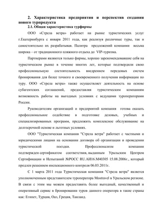 2. Характеристика предприятия и перспектив создания
нового турпродукта
2.1. Общая характеристика турфирмы
ООО «Стрела ветра» работает на рынке туристических услуг
г.Екатеринбурга с января 2011 года, как реализуя различные туры, так и
самостоятельно их разрабатывая. Палитра предложений компании весьма
широка – от традиционного пляжного отдыха до VIP-туризма.
Партнерами являются только фирмы, хорошо зарекомендовавшие себя на
туристическом рынке в течение многих лет, которые подтвердили свою
профессиональную состоятельность внедрением передовых систем
бронирования для более точного и своевременного получения информации по
туру. ООО «Стрела ветра» также осуществляет деятельность на основе
субагентских соглашений, предоставляя туристическим компаниям
возможность работы на выгодных условиях с ведущими туроператорами
России.
Руководителям организаций и предприятий компания готова оказать
профессиональное содействие в подготовке деловых, учебных и
специализированных программ, предложить комплексное обслуживание на
долгосрочной основе и льготных условиях.
ООО "Туристическая компания "Стрела ветра" работает с частными и
юридическими лицами на основании договора об организации и проведении
туристической поездки. Профессионализм компании
подтвержден сертификатом соответствия, выданным Уральским Центром
Сертификации и Испытаний №РОСС RU.АИ16.М40305 15.08.2006г., который
продлен решением инспекционного контроля 06.03.2011г.
С 1 марта 2011 года Туристическая компания "Стрела ветра" является
уполномоченным представителем туроператора Mostravel в Уральском регионе.
В связи с этим мы можем предоставить более выгодный, качественный и
оперативный сервис в бронировании туров данного оператора в такие страны
как: Египет, Турция, Оаэ, Греция, Таиланд.
 
