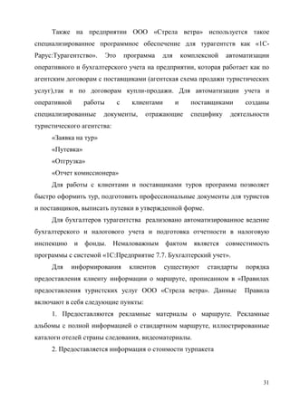 31
Также на предприятии ООО «Стрела ветра» используется такое
специализированное программное обеспечение для турагентств как «1С-
Рарус:Турагентство». Это программа для комплексной автоматизации
оперативного и бухгалтерского учета на предприятии, которая работает как по
агентским договорам с поставщиками (агентская схема продажи туристических
услуг),так и по договорам купли-продажи. Для автоматизации учета и
оперативной работы с клиентами и поставщиками созданы
специализированные документы, отражающие специфику деятельности
туристического агентства:
«Заявка на тур»
«Путевка»
«Отгрузка»
«Отчет комиссионера»
Для работы с клиентами и поставщиками туров программа позволяет
быстро оформить тур, подготовить профессиональные документы для туристов
и поставщиков, выписать путевки в утвержденной форме.
Для бухгалтеров турагентства реализовано автоматизированное ведение
бухгалтерского и налогового учета и подготовка отчетности в налоговую
инспекцию и фонды. Немаловажным фактом является совместимость
программы с системой «1С:Предприятие 7.7. Бухгалтерский учет».
Для информирования клиентов существуют стандарты порядка
предоставления клиенту информации о маршруте, прописанном в «Правилах
предоставления туристских услуг ООО «Стрела ветра». Данные Правила
включают в себя следующие пункты:
1. Предоставляются рекламные материалы о маршруте. Рекламные
альбомы с полной информацией о стандартном маршруте, иллюстрированные
каталоги отелей страны следования, видеоматериалы.
2. Предоставляется информация о стоимости турпакета
 