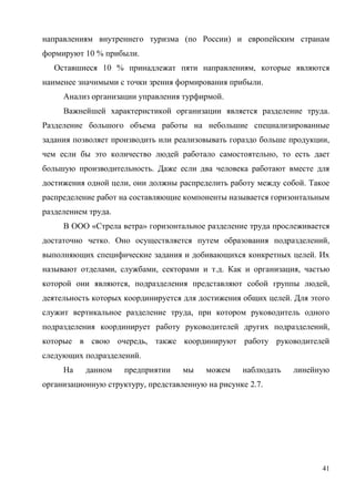 41
направлениям внутреннего туризма (по России) и европейским странам
формируют 10 % прибыли.
Оставшиеся 10 % принадлежат пяти направлениям, которые являются
наименее значимыми с точки зрения формирования прибыли.
Анализ организации управления турфирмой.
Важнейшей характеристикой организации является разделение труда.
Разделение большого объема работы на небольшие специализированные
задания позволяет производить или реализовывать гораздо больше продукции,
чем если бы это количество людей работало самостоятельно, то есть дает
большую производительность. Даже если два человека работают вместе для
достижения одной цели, они должны распределить работу между собой. Такое
распределение работ на составляющие компоненты называется горизонтальным
разделением труда.
В ООО «Стрела ветра» горизонтальное разделение труда прослеживается
достаточно четко. Оно осуществляется путем образования подразделений,
выполняющих специфические задания и добивающихся конкретных целей. Их
называют отделами, службами, секторами и т.д. Как и организация, частью
которой они являются, подразделения представляют собой группы людей,
деятельность которых координируется для достижения общих целей. Для этого
служит вертикальное разделение труда, при котором руководитель одного
подразделения координирует работу руководителей других подразделений,
которые в свою очередь, также координируют работу руководителей
следующих подразделений.
На данном предприятии мы можем наблюдать линейную
организационную структуру, представленную на рисунке 2.7.
 