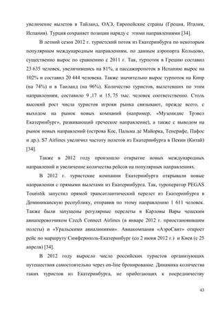 43
увеличение вылетов в Тайланд, ОАЭ, Европейские страны (Греция, Италия,
Испания). Турция сохраняет позиции наряду с этими направлениями [34].
В летний сезон 2012 г. туристский поток из Екатеринбурга по некоторым
популярным международным направлениям, по данным аэропорта Кольцово,
существенно вырос по сравнению с 2011 г. Так, турпоток в Грецию составил
23 635 человек, увеличившись на 81%, а пассажиропоток в Испанию вырос на
102% и составил 20 444 человека. Также значительно вырос турпоток на Кипр
(на 74%) и в Таиланд (на 96%). Количество туристов, вылетевших по этим
направлениям, составило 9 ,17 и 15, 75 тыс. человек соответственно. Столь
высокий рост числа туристов игроки рынка связывают, прежде всего, с
выходом на рынок новых компаний (например, «Музенидис Трэвел
Екатеринбург», развивающий греческое направление), а также с выводом на
рынок новых направлений (острова Кос, Пальма де Майорка, Тенерифе, Пафос
и др.). S7 Airlines увеличил частоту полетов из Екатеринбурга в Пекин (Китай)
[34].
Также в 2012 году произошло открытие новых международных
направлений и увеличение количества рейсов на популярных направлениях.
В 2012 г. туристские компании Екатеринбурга открывали новые
направления с прямыми вылетами из Екатеринбурга. Так, туроператор PEGAS
Touristik запустил прямой трансатлантический перелет из Екатеринбурга в
Доминиканскую республику, отправив по этому направлению 1 611 человек.
Также были запущены регулярные перелеты в Карловы Вары чешским
авиаперевозчиком Czech Connect Airlines (в январе 2012 г. приостановившим
полеты) и «Уральскими авиалиниями». Авиакомпания «АэроСвит» откроет
рейс по маршруту Симферополь-Екатеринбург (со 2 июня 2012 г.) и Киев (с 25
апреля) [34].
В 2012 году выросло число российских туристов организующих
путешествия самостоятельно через оn-line бронирование. Динамика количества
таких туристов из Екатеринбурга, не прибегающих к посредничеству
 