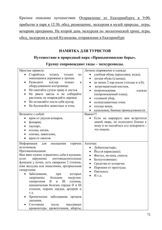 72
Краткое описание путешествия: Отправление из Екатеринбурга в 9:00,
прибытие в парк в 12:30, обед, размещение, экскурсия в музей природы, игры,
вечерняя программа. На второй день экскурсия по экологической тропе, игры,
обед, экскурсия в музей Кузнецова, отправление в Екатеринбург
ПАМЯТКА ДЛЯ ТУРИСТОВ
Путешествие в природный парк «Припышминские боры».
Группу сопровождают гиды – экскурсоводы.
Простые правила:
 Старайтесь ходить только по
имеющимся дорожкам и тропам.
 Разводите костер только в
оборудованном костровище.
 Не сжигайте сухую траву и листья.
 Не рвите цветы и не собирайте
растения, не повреждайте деревья.
 Не оставляйте после себя мусор.
 Не беспокойте животных и птиц.
Личное снаряжение и одежда:
 удобная обувь (кроссовки, кеды),
 легкая обувь (сланцы),
 не менее 2 пар носок (теплые и х/б),
 ветрозащитный костюм,
 непромокаемая одежда
(непромокаемый плащ),
 головной убор,
 солнцезащитные очки,
 теплые вещи,
 купальные, банные принадлежности.
Возьмите с собой:
 крем от укусов комаров,
 фонарик,
 паспорт,
 иголка, нитки,
 спички, зажигалки,
 крем от ожогов.
Важно!!!
 Если на маршруте вам встретится
дикий зверь, не подходите близко к
нему и не пытайтесь его покормить -
это опасно.
Информация для посещения горячих
источников.
Противопоказания:
Вам явно нужно ограничить себя в купании,
если: нарушены азотовыделительные
функции у почек, есть ожирение 2 степени,
язва желудка или кишечника, артериальная
гипертония.
 Заболевания, при которых
запрещены большие нагрузки:
гипертония II и III степени,
ишемическая болезнь сердца II и III
степени, пороки сердца, артерий и
т.д.
 Хронические заболевания органов
дыхания,
 Состояния после массивных
кровопотерь: кровотечения, аборты,
Аптечка:
 Лейкопластырь;
 Йод (в карандаше);
 Фестал, но-шпа, смекта;
 Болеутоляющее;
 Средства от аллергии;
 Порошки от простуды;
 Пантенол;
 И т.д.
 