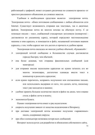 75
работающий с графикой, может создавать различные по сложности проекты- от
простого рекламного объявления до сложных макетов.
Удобным и необходимым средством является электронная почта.
Электронная почта - обмен почтовыми сообщениями с любым абонентом сети
Internet. Существует возможность отправки как текстовых, так и двоичных
файлов. Электронная почта во многом похожа на обычную почту. С ее
помощью письмо - текст, снабженный стандартным заголовком (конвертом) -
доставляется по указанному адресу, который определяет местонахождение
машины и имя адресата, и помещается в файл, называемый почтовым ящиком
адресата, с тем, чтобы адресат мог его достать и прочесть в удобное время.
Электронная почта оказалась во многом удобнее обычной, «бумажной»:
 электронной почтой сообщение в большинстве случаев доставляется
гораздо быстрее, чем обычной;
 она более дешевая, чем отправка факсимильных сообщений (для
межгорода)
 для отправки письма нескольким адресатам не нужно печатать его во
многих экземплярах, достаточно однажды ввести текст в
компьютер и разослать адресатам;
 если нужно перечитать, исправить полученное или составленное письмо,
или использовать выдержки из него, это сделать легче, поскольку
текст уже находится в машине;
 удобнее хранить большое количество писем в файле на диске, чем в ящике
стола; в файле легче и искать;
 экономится бумага.
Однако электронная почта имеет и ряд недостатков:
 скорость получения зависит от качества подключения к Интернету
 при доставке электронной почты возможно получение «зараженных»
писем, содержащих вирусы;
 при сбое в компьютере возможна потеря всех сообщений.
Интернет используется для разработки и обновления собственного сайта,
 