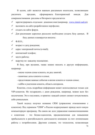 76
В целом, сайт является важным рекламным носителем, позволяющим
увеличить продажи, сформировать благоприятный имидж. Для
совершенствования рекламы в Интернете предлагается:
 зарегистрировать отдельное доменное имя (например, www.zimnii-sad.ru);
 выложить на сайте разработанное портфолио;
 создать на сайте форум.
 Для реализации адресных рассылок необходимо создать базу данных. В
базу данных планируется вносить:
 Ф.И.О.;
 возраст и дату рождения;
 адрес электронной почты (e-mail);
 контактный телефон;
 место работы;
 выручку по каждому посещению.
В базу, при желании, также можно вносить и другую информацию,
например:
- имена членов семьи клиента, их род занятий;
- памятные даты клиента и семьи;
- предстоящие важные события в жизни клиента и членов семьи;
- хобби и увлечения клиента, область интересов.
Конечно, столь подробная информация может использоваться только для
VIP-клиентов. Но поздравлять с днем рождения, например, можно всех без
исключения. Это и несложно, и приятно: каждый клиент сможет почувствовать
себя уникальным.
Такой подход получил название CRM (управление отношениями с
клиентом). Под термином "CRM" в России подразумевают прежде всего некую
компьютерную программу. На самом же деле управление взаимоотношениями
с клиентами - это бизнес-идеология, предназначенная для повышения
прибыльности и рентабельности деятельности компании за счет оптимизации
работы с потребителями. Другими словами, это технология, позволяющая
 