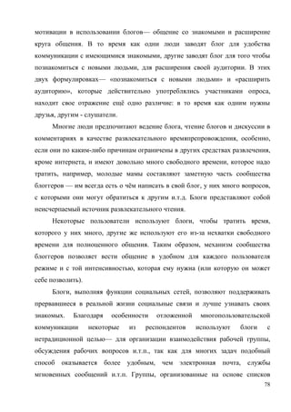 78
мотивации в использовании блогов— общение со знакомыми и расширение
круга общения. В то время как одни люди заводят блог для удобства
коммуникации с имеющимися знакомыми, другие заводят блог для того чтобы
познакомиться с новыми людьми, для расширения своей аудитории. В этих
двух формулировках— «познакомиться с новыми людьми» и «расширить
аудиторию», которые действительно употреблялись участниками опроса,
находит свое отражение ещё одно различие: в то время как одним нужны
друзья, другим - слушатели.
Многие люди предпочитают ведение блога, чтение блогов и дискуссии в
комментариях в качестве развлекательного времяпрепровождения, особенно,
если они по каким-либо причинам ограничены в других средствах развлечения,
кроме интернета, и имеют довольно много свободного времени, которое надо
тратить, например, молодые мамы составляют заметную часть сообщества
блоггеров — им всегда есть о чём написать в свой блог, у них много вопросов,
с которыми они могут обратиться к другим и.т.д. Блоги представляют собой
неисчерпаемый источник развлекательного чтения.
Некоторые пользователи используют блоги, чтобы тратить время,
которого у них много, другие же используют его из-за нехватки свободного
времени для полноценного общения. Таким образом, механизм сообщества
блоггеров позволяет вести общение в удобном для каждого пользователя
режиме и с той интенсивностью, которая ему нужна (или которую он может
себе позволить).
Блоги, выполняя функции социальных сетей, позволяют поддерживать
прервавшиеся в реальной жизни социальные связи и лучше узнавать своих
знакомых. Благодаря особенности отложенной многопользовательской
коммуникации некоторые из респондентов используют блоги с
нетрадиционной целью— для организации взаимодействия рабочей группы,
обсуждения рабочих вопросов и.т.п., так как для многих задач подобный
способ оказывается более удобным, чем электронная почта, службы
мгновенных сообщений и.т.п. Группы, организованные на основе списков
 