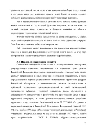 79
рассылки электронной почты также могут выполнять подобную задачу, однако
в ситуации, когда все участники проекта ведут блоги на одном сервисе,
добавлять ещё один канал коммуникации может показаться излишним.
Как и традиционный бумажный дневник, блог, помимо новых функций,
может осознаваться и как несущий функцию мемуаров, места для каких-то
записей, которые могут пригодиться в будущем, способом не забыть о
подробностях тех или иных событий своей жизни.
Формат блога уже активно используется на сайте конкурентов. С учетом
этого опыта предлагается создать на сайте блог от лица директора турфирмы
Этот блог может вестись либо силами первых лиц.
Сайт компании можно использовать для проведения социологических
опросов, а также для формирования электронной книги жалоб. За счет этих
инструментов можно будет улучшить состояние обратной связи.
3.4. Правовое обеспечение проекта
Основными законодательными актами и государственными стандартами,
регулирующими отношения, возникающие при реализации права граждан
Российской Федерации, иностранных граждан и лиц без гражданства на отдых,
свободу передвижения и иных прав при совершении путешествий, а также
определяющими порядок рационального использования туристских ресурсов
Российской Федерации, устанавливающими порядок осуществления и
публичной организации предпринимательской и иной экономической
деятельности субъектов туристской индустрии, права, обязанности и
ответственность юридических и физических лиц при оказании услуг в сфере
туристской индустрии, а также устанавливающими порядок разработки
туристских услуг, являются: Федеральный закон № 377260-3 «О туризме и
туристской индустрии в Российской Федерации», Федеральный закон № 132-
ФЗ от 24 ноября 1996 года «Об основах туристской деятельности в Российской
Федерации», Федеральный закон № 212-ФЗ от 17 декабря 1999 года «О защите
прав потребителей», ГОСТ Р 50690-94 «Туристско-экскурсионное
 