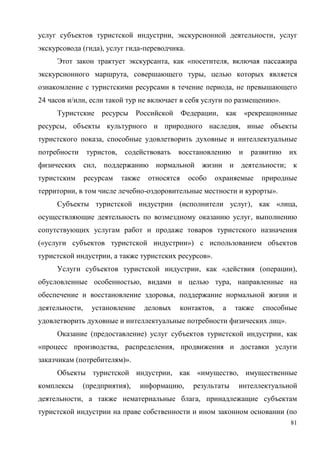 81
услуг субъектов туристской индустрии, экскурсионной деятельности, услуг
экскурсовода (гида), услуг гида-переводчика.
Этот закон трактует экскурсанта, как «посетителя, включая пассажира
экскурсионного маршрута, совершающего туры, целью которых является
ознакомление с туристскими ресурсами в течение периода, не превышающего
24 часов и/или, если такой тур не включает в себя услуги по размещению».
Туристские ресурсы Российской Федерации, как «рекреационные
ресурсы, объекты культурного и природного наследия, иные объекты
туристского показа, способные удовлетворить духовные и интеллектуальные
потребности туристов, содействовать восстановлению и развитию их
физических сил, поддержанию нормальной жизни и деятельности; к
туристским ресурсам также относятся особо охраняемые природные
территории, в том числе лечебно-оздоровительные местности и курорты».
Субъекты туристской индустрии (исполнители услуг), как «лица,
осуществляющие деятельность по возмездному оказанию услуг, выполнению
сопутствующих услугам работ и продаже товаров туристского назначения
(«услуги субъектов туристской индустрии») с использованием объектов
туристской индустрии, а также туристских ресурсов».
Услуги субъектов туристской индустрии, как «действия (операции),
обусловленные особенностью, видами и целью тура, направленные на
обеспечение и восстановление здоровья, поддержание нормальной жизни и
деятельности, установление деловых контактов, а также способные
удовлетворить духовные и интеллектуальные потребности физических лиц».
Оказание (предоставление) услуг субъектов туристской индустрии, как
«процесс производства, распределения, продвижения и доставки услуги
заказчикам (потребителям)».
Объекты туристской индустрии, как «имущество, имущественные
комплексы (предприятия), информацию, результаты интеллектуальной
деятельности, а также нематериальные блага, принадлежащие субъектам
туристской индустрии на праве собственности и ином законном основании (по
 