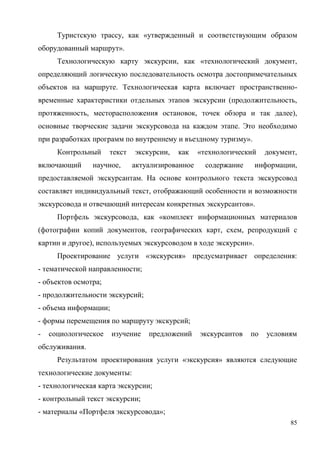 85
Туристскую трассу, как «утвержденный и соответствующим образом
оборудованный маршрут».
Технологическую карту экскурсии, как «технологический документ,
определяющий логическую последовательность осмотра достопримечательных
объектов на маршруте. Технологическая карта включает пространственно-
временные характеристики отдельных этапов экскурсии (продолжительность,
протяженность, месторасположения остановок, точек обзора и так далее),
основные творческие задачи экскурсовода на каждом этапе. Это необходимо
при разработках программ по внутреннему и въездному туризму».
Контрольный текст экскурсии, как «технологический документ,
включающий научное, актуализированное содержание информации,
предоставляемой экскурсантам. На основе контрольного текста экскурсовод
составляет индивидуальный текст, отображающий особенности и возможности
экскурсовода и отвечающий интересам конкретных экскурсантов».
Портфель экскурсовода, как «комплект информационных материалов
(фотографии копий документов, географических карт, схем, репродукций с
картин и другое), используемых экскурсоводом в ходе экскурсии».
Проектирование услуги «экскурсия» предусматривает определения:
- тематической направленности;
- объектов осмотра;
- продолжительности экскурсий;
- объема информации;
- формы перемещения по маршруту экскурсий;
- социологическое изучение предложений экскурсантов по условиям
обслуживания.
Результатом проектирования услуги «экскурсия» являются следующие
технологические документы:
- технологическая карта экскурсии;
- контрольный текст экскурсии;
- материалы «Портфеля экскурсовода»;
 